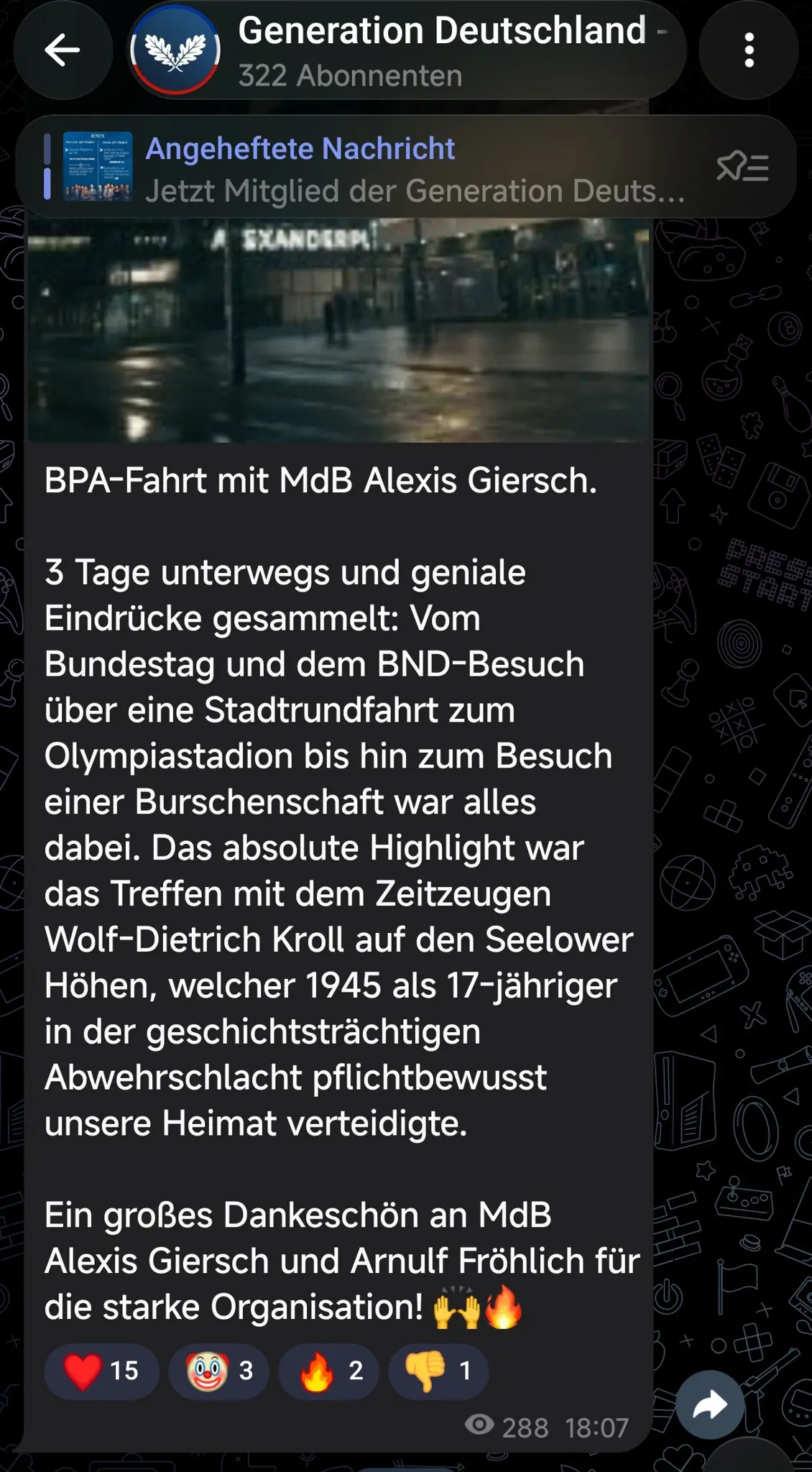 Telegram Screenshot:
"BPA-Fahrt mit MdB Alexis Giersch.
3 Tage unterwegs und geniale Eindrücke gesammelt: Vom Bundestag und dem BND-Besuch über eine Stadtrundfahrt zum Olympiastadion bis hin zum Besuch einer Burschenschaft war alles dabei. Das absolute Highlight war das Treffen mit dem Zeitzeugen Wolf-Dietrich Kroll auf den Seelower Höhen, welcher 1945 als 17-jähriger in der geschichtsträchtigen Abwehrschlacht pflichtbewusst unsere Heimat verteidigte.
Ein großes Dankeschön an MdB Alexis Giersch und Arnulf Fröhlich für die starke Organisation!"
Da drunter ein paar Smileys als Reaktion Telegram Screenshot:
"BPA-Fahrt mit MdB Alexis Giersch.
3 Tage unterwegs und geniale Eindrücke gesammelt: Vom Bundestag und dem BND-Besuch über eine Stadtrundfahrt zum Olympiastadion bis hin zum Besuch einer Burschenschaft war alles dabei. Das absolute Highlight war das Treffen mit dem Zeitzeugen Wolf-Dietrich Kroll auf den Seelower Höhen, welcher 1945 als 17-jähriger in der geschichtsträchtigen Abwehrschlacht pflichtbewusst unsere Heimat verteidigte.
Ein großes Dankeschön an MdB Alexis Giersch und Arnulf Fröhlich für die starke Organisation!"
Da drunter ein paar Smileys als Reaktion